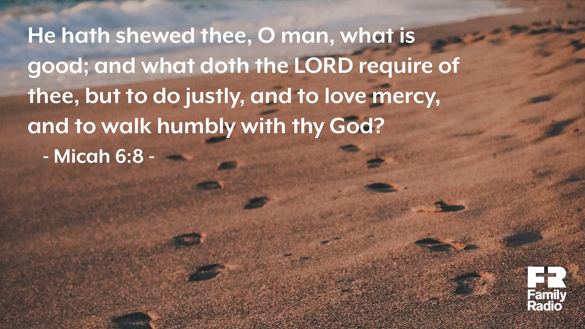 "He hath shewed thee, O man, what is good; and what doth the <span class="small-caps">Lord</span> require of thee, but to do justly, and to love mercy, and to walk humbly with thy God?"
