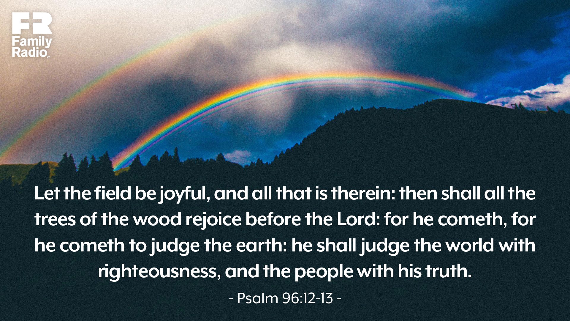 “Let the field be joyful, and all that is therein: then shall all the trees of the wood rejoice before the Lord: for he cometh, for he cometh to judge the earth: he shall judge the world with righteousness, and the people with his truth.” 