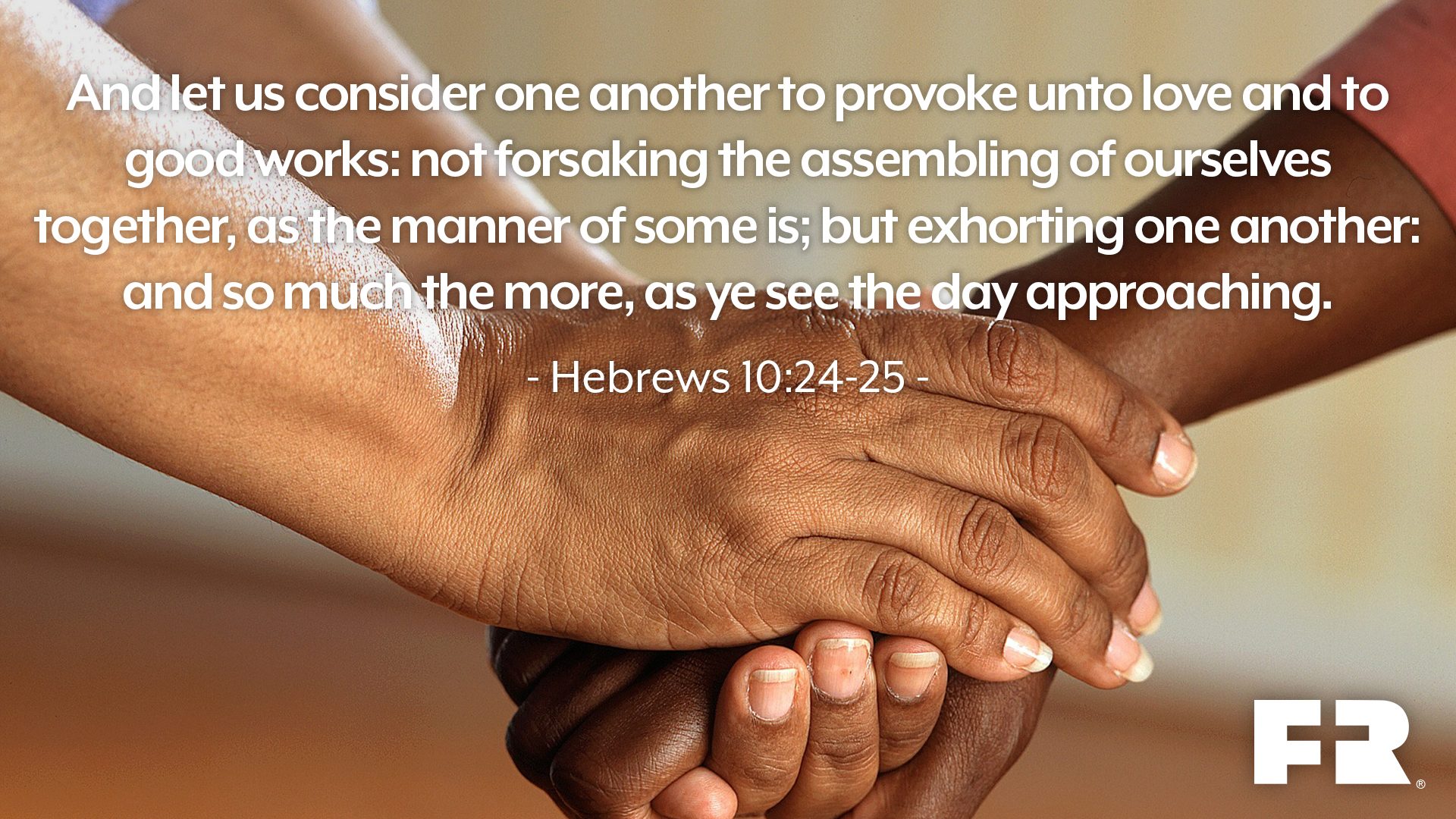 "And let us consider one another to provoke unto love and to good works:Not forsaking the assembling of ourselves together, as the manner of some is; but exhorting one another: and so much the more, as ye see the day approaching."