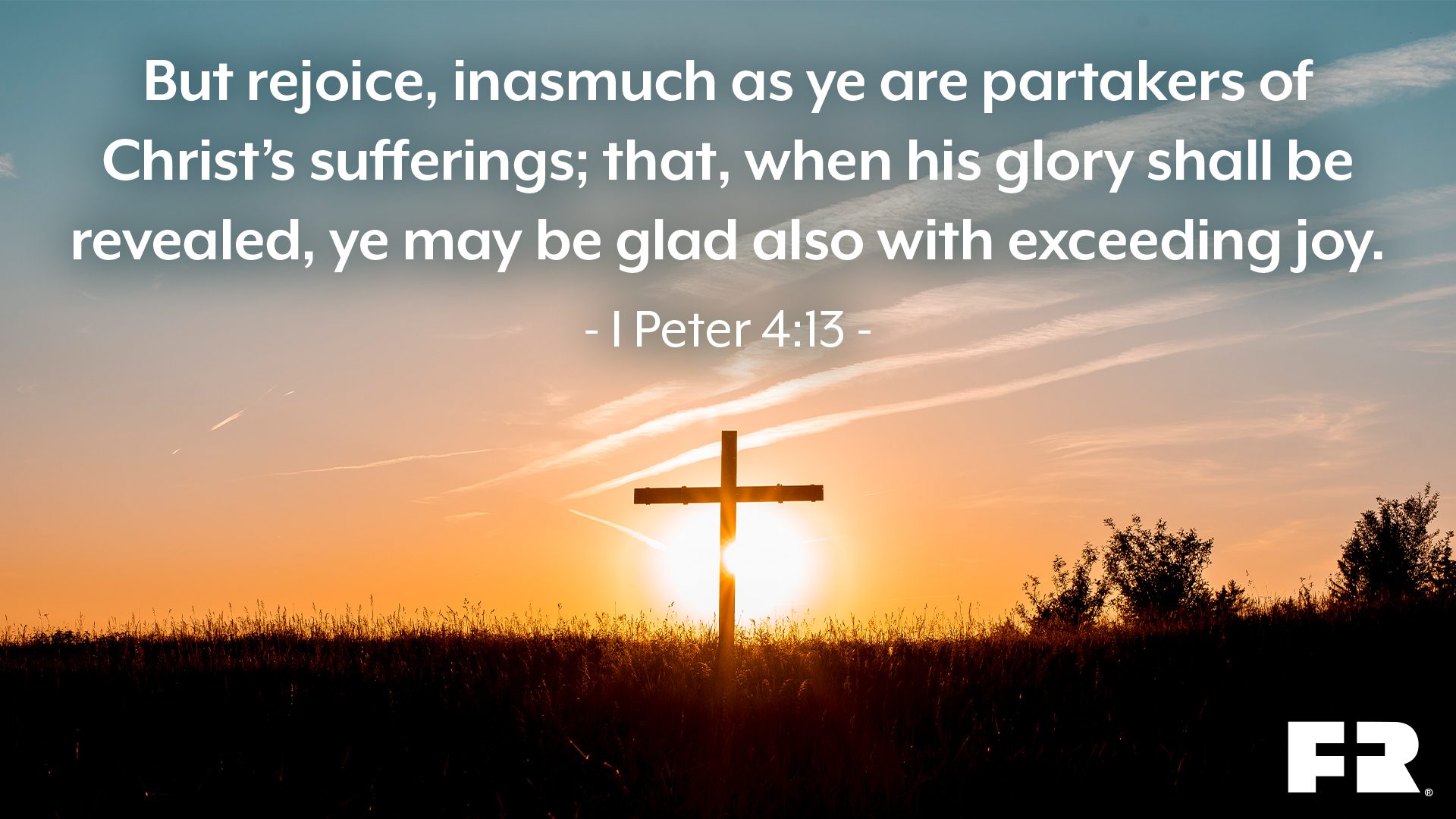 “But rejoice, inasmuch as ye are partakers of Christ’s sufferings; that, when his glory shall be revealed, ye may be glad also with exceeding joy.”